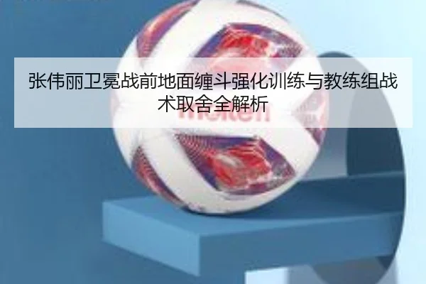 张伟丽卫冕战前地面缠斗强化训练与教练组战术取舍全解析